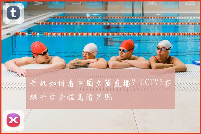 手机如何看中国女篮直播？CCTV5在线平台全程高清呈现
