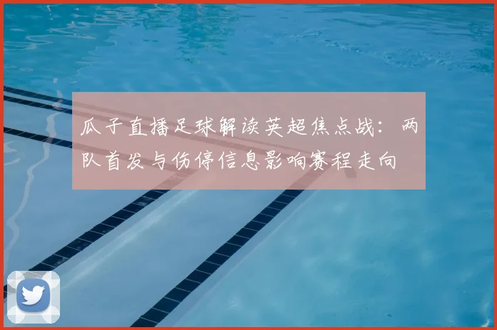 瓜子直播足球解读英超焦点战：两队首发与伤停信息影响赛程走向