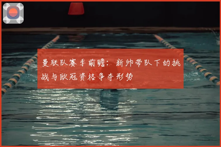 曼联队赛季前瞻：新帅带队下的挑战与欧冠资格争夺形势