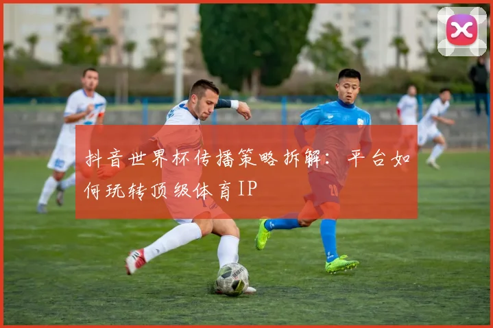 抖音世界杯传播策略拆解:平台如何玩转顶级体育IP