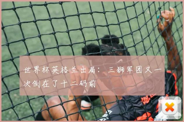 世界杯英格兰出局:三狮军团又一次倒在了十二码前