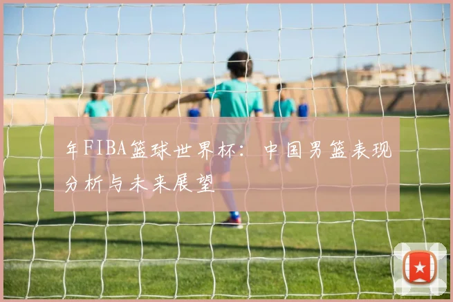 年FIBA篮球世界杯：中国男篮表现分析与未来展望