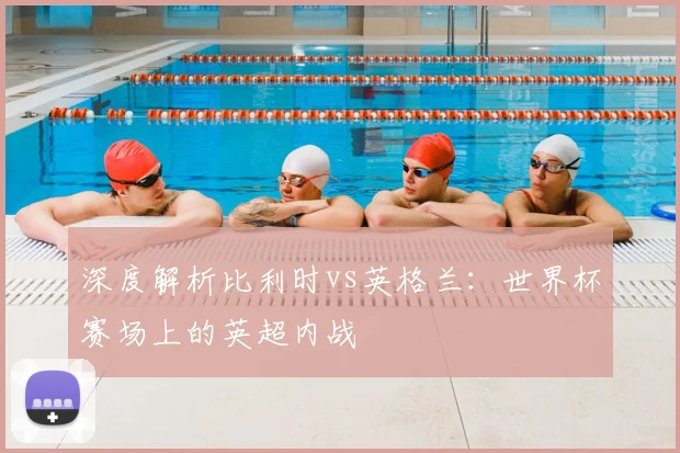 深度解析比利时vs英格兰：世界杯赛场上的英超内战