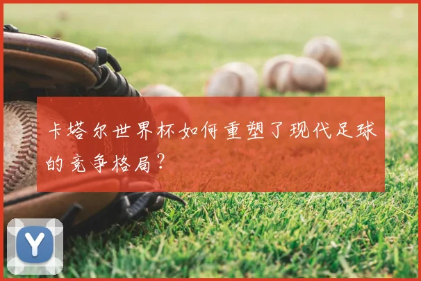 卡塔尔世界杯如何重塑了现代足球的竞争格局?
