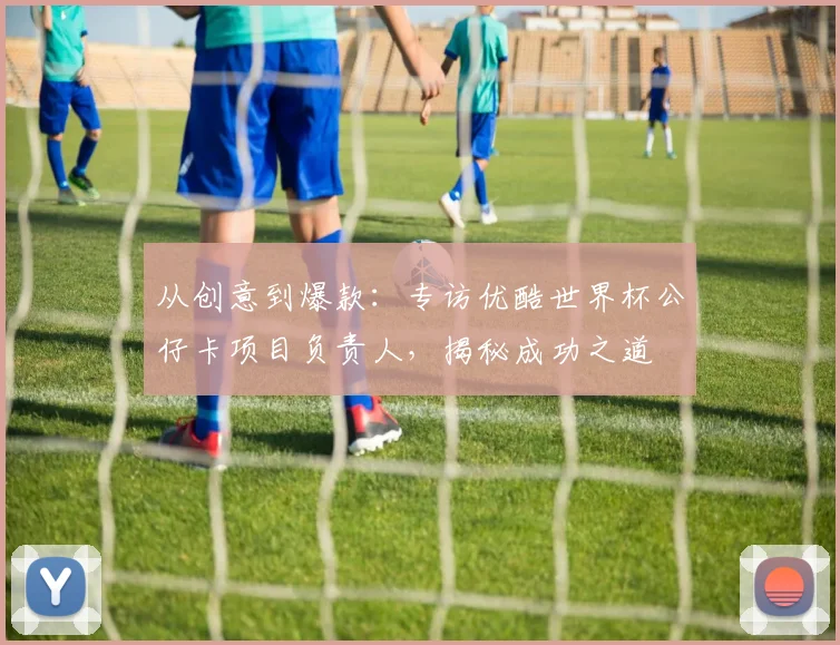 从创意到爆款：专访优酷世界杯公仔卡项目负责人，揭秘成功之道