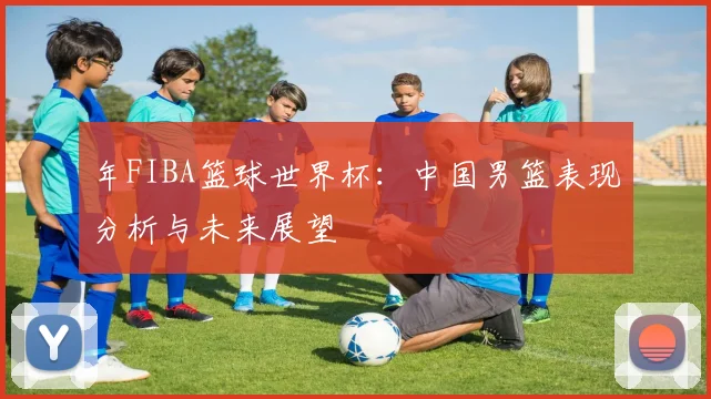 年FIBA篮球世界杯：中国男篮表现分析与未来展望