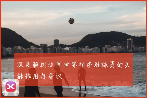 深度解析法国世界杯夺冠球员的关键作用与争议