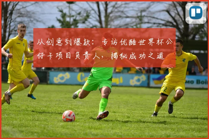 从创意到爆款：专访优酷世界杯公仔卡项目负责人，揭秘成功之道