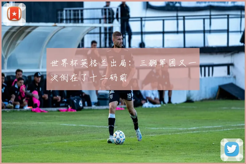世界杯英格兰出局:三狮军团又一次倒在了十二码前